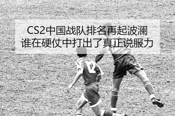 CS2中国战队排名再起波澜 谁在硬仗中打出了真正说服力